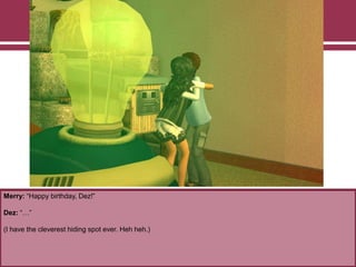 Merry: “Happy birthday, Dez!”
Dez: “…”
(I have the cleverest hiding spot ever. Heh heh.)
 