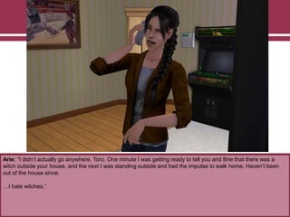 Arie: “I didn‟t actually go anywhere, Toro. One minute I was getting ready to tell you and Brie that there was a
witch outside your house, and the next I was standing outside and had the impulse to walk home. Haven‟t been
out of the house since.
…I hate witches.”
 