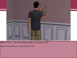 Toro: “Oh. Sorry. …hey, Dez‟s birthday is tonight, do you want to come?”
Arie: “Of course! See you in a few minutes!” *click*
 