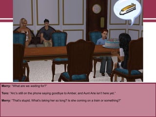 Merry: “What are we waiting for?”
Toro: “Arc‟s still on the phone saying goodbye to Amber, and Aunt Arie isn‟t here yet.”
Merry: “That‟s stupid. What‟s taking her so long? Is she coming on a train or something?”
 