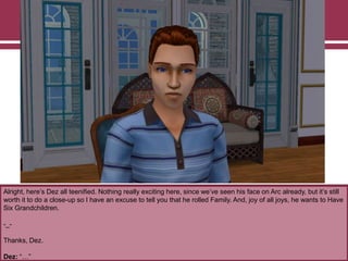 Alright, here‟s Dez all teenified. Nothing really exciting here, since we‟ve seen his face on Arc already, but it‟s still
worth it to do a close-up so I have an excuse to tell you that he rolled Family. And, joy of all joys, he wants to Have
Six Grandchildren.
-_-
Thanks, Dez.
Dez: “…”
 