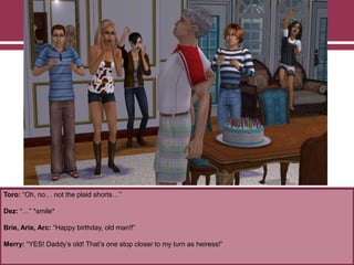 Toro: “Oh, no… not the plaid shorts…”
Dez: “…” *smile*
Brie, Arie, Arc: “Happy birthday, old man!!”
Merry: “YES! Daddy‟s old! That‟s one stop closer to my turn as heiress!”
 