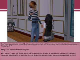 Arc: “Now you wait just a minute! Dad has not chosen an heir yet! What makes you think that just because you‟re
the youngest—”
Merry: “And prettiest! And most magical!”
Arc: “Merry, if it were that simple, would Dad be waiting until we were all teenagers to choose? No! He hasn‟t
chosen yet because all of us are in the running! So you quit with this recent high-and-mighty attitude of yours!”
 