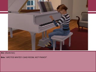 Arc: {Dumb kid.}
Brie: “ARCTOS WHITE!! I SAID ROOM, NOT PIANO!!”
 