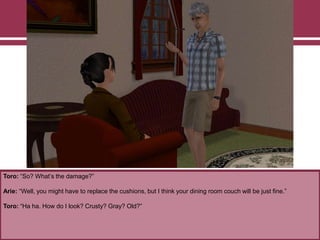 Toro: “So? What‟s the damage?”
Arie: “Well, you might have to replace the cushions, but I think your dining room couch will be just fine.”
Toro: “Ha ha. How do I look? Crusty? Gray? Old?”
 