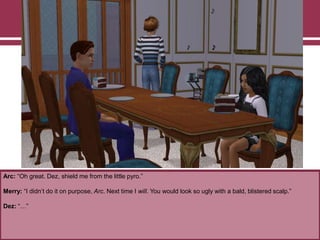 Arc: “Oh great. Dez, shield me from the little pyro.”
Merry: “I didn‟t do it on purpose, Arc. Next time I will. You would look so ugly with a bald, blistered scalp.”
Dez: “…”
 