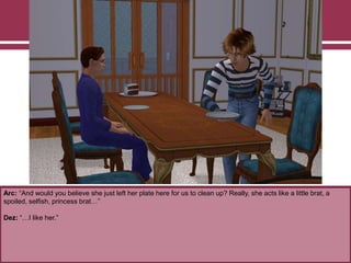 Arc: “And would you believe she just left her plate here for us to clean up? Really, she acts like a little brat, a
spoiled, selfish, princess brat…”
Dez: “…I like her.”
 