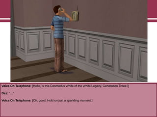 Voice On Telephone: [Hello, is this Desmodus White of the White Legacy, Generation Three?]
Dez: “…”
Voice On Telephone: [Oh, good. Hold on just a sparkling moment.]
 