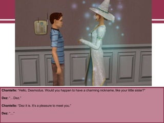 Chantelle: “Hello, Desmodus. Would you happen to have a charming nickname, like your little sister?”
Dez: “…Dez.”
Chantelle: “Dez it is. It‟s a pleasure to meet you.”
Dez: “…”
 
