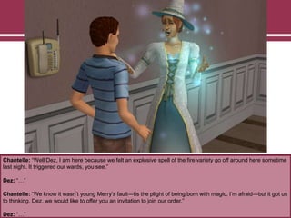 Chantelle: “Well Dez, I am here because we felt an explosive spell of the fire variety go off around here sometime
last night. It triggered our wards, you see.”
Dez: “…”
Chantelle: “We know it wasn‟t young Merry‟s fault—tis the plight of being born with magic, I‟m afraid—but it got us
to thinking. Dez, we would like to offer you an invitation to join our order.”
Dez: “…”
 