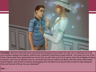 Chantelle: “But don‟t think that we‟re only doing this because of your sister! You see, you in particular out of all
your brothers displays the highest, shall we say, potential for becoming a great warlock. I am quite sure one of the
other orders would have approached you at any time as well. Now you‟re of an age to enjoy the privileges of being
a warlock, and if you do decide to join us, we would ask that you watch over Merry. She has some rather potent
natural talents, and we feel it would be advantageous for someone to be around with a wand to help extinguish
fires and that sort of thing. Are you interested?”
Dez: “…”
 