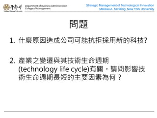 Department of Business Administration    Strategic Management of Technological Innovation
   College of Management                              Melissa A. Schilling, New York University




                                           }
1. ʲNԭɹ˾ܿܒµĿƼ?

2. aI֮׃wc似gL
   (technology life cycle)PՈӰ푼
   gLL̵Ҫ؞Σ
 