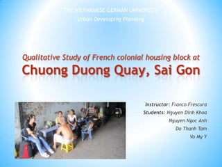 THE VIETNAMESE GERMAN UNIVERSITY Urban Developing Planning Qualitative Study of French colonial housing block at Chuong Duong Quay, SaiGon Instructor: Franco Frescura Students: Nguyen DinhKhoa Nguyen Ngoc Anh Do Thanh Tam Vo My Y 