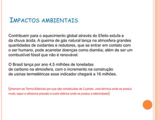 IMPACTOS AMBIENTAIS

Contribuem para o aquecimento global através do Efeito estufa e
da chuva ácida. A queima de gás natural lança na atmosfera grandes
quantidades de oxidantes e redutores, que se entrar em contato com
o ser humano, pode acarretar doenças como diarréia; além de ser um
combustível fóssil que não é renovável.

O Brasil lança por ano 4,5 milhões de toneladas
de carbono na atmosfera, com o incremento na construção
de usinas termelétricas esse indicador chegará a 16 milhões.


(chamam-se Termo-Elétricas por que são constituídas de 2 partes, uma térmica onde se produz
muito vapor a altíssima pressão e outra elétrica onde se produz a eletricidade)
 