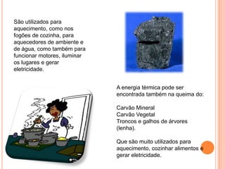 São utilizados para
aquecimento, como nos
fogões de cozinha, para
aquecedores de ambiente e
de água, como também para
funcionar motores, iluminar
os lugares e gerar
eletricidade.


                              A energia térmica pode ser
                              encontrada também na queima do:

                              Carvão Mineral
                              Carvão Vegetal
                              Troncos e galhos de árvores
                              (lenha).

                              Que são muito utilizados para
                              aquecimento, cozinhar alimentos e
                              gerar eletricidade.
 