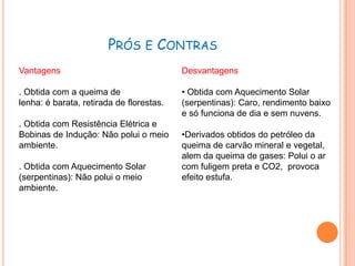 PRÓS E CONTRAS
Vantagens                                 Desvantagens

. Obtida com a queima de                  • Obtida com Aquecimento Solar
lenha: é barata, retirada de florestas.   (serpentinas): Caro, rendimento baixo
                                          e só funciona de dia e sem nuvens.
. Obtida com Resistência Elétrica e
Bobinas de Indução: Não polui o meio      •Derivados obtidos do petróleo da
ambiente.                                 queima de carvão mineral e vegetal,
                                          alem da queima de gases: Polui o ar
. Obtida com Aquecimento Solar            com fuligem preta e CO2, provoca
(serpentinas): Não polui o meio           efeito estufa.
ambiente.
 