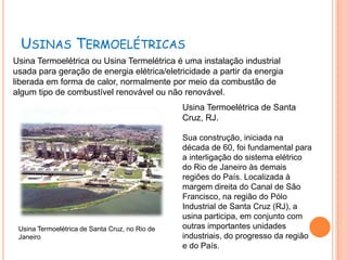 USINAS TERMOELÉTRICAS
Usina Termoelétrica ou Usina Termelétrica é uma instalação industrial
usada para geração de energia elétrica/eletricidade a partir da energia
liberada em forma de calor, normalmente por meio da combustão de
algum tipo de combustível renovável ou não renovável.
                                                Usina Termoelétrica de Santa
                                                Cruz, RJ.

                                                Sua construção, iniciada na
                                                década de 60, foi fundamental para
                                                a interligação do sistema elétrico
                                                do Rio de Janeiro às demais
                                                regiões do País. Localizada à
                                                margem direita do Canal de São
                                                Francisco, na região do Pólo
                                                Industrial de Santa Cruz (RJ), a
                                                usina participa, em conjunto com
 Usina Termoelétrica de Santa Cruz, no Rio de   outras importantes unidades
 Janeiro                                        industriais, do progresso da região
                                                e do País.
 