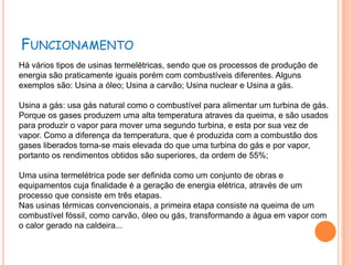 FUNCIONAMENTO
Há vários tipos de usinas termelétricas, sendo que os processos de produção de
energia são praticamente iguais porém com combustíveis diferentes. Alguns
exemplos são: Usina a óleo; Usina a carvão; Usina nuclear e Usina a gás.

Usina a gás: usa gás natural como o combustível para alimentar um turbina de gás.
Porque os gases produzem uma alta temperatura atraves da queima, e são usados
para produzir o vapor para mover uma segundo turbina, e esta por sua vez de
vapor. Como a diferença da temperatura, que é produzida com a combustão dos
gases liberados torna-se mais elevada do que uma turbina do gás e por vapor,
portanto os rendimentos obtidos são superiores, da ordem de 55%;

Uma usina termelétrica pode ser definida como um conjunto de obras e
equipamentos cuja finalidade é a geração de energia elétrica, através de um
processo que consiste em três etapas.
Nas usinas térmicas convencionais, a primeira etapa consiste na queima de um
combustível fóssil, como carvão, óleo ou gás, transformando a água em vapor com
o calor gerado na caldeira...
 