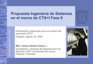 Presentación organizada para una sesión del seminario CTS+I Popayán, Agosto 22, 2005. MSc. Carlos Alberto Cobos L. Investigador y Docente del Departamento de Sistemas, FIET, Universidad del Cauca, Popayán, Colombia. Propuesta Ingeniería de Sistemas en el marco de CTS+I Fase II 
