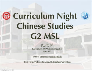 Curriculum Night
Chinese Studies
G2 MSL
纪老师
Karen Kee, PYP Chinese Teacher
Rm1427
Email: karenkee@cdnis.edu.hk
Blog: http://sites.cdnis.edu.hk/teachers/karenkee/
Friday, September 13, 2013
 