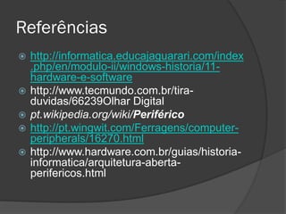Referências 
http://informatica.educajaguarari.com/index.php/en/modulo-ii/windows-historia/11- hardware-e-software 
http://www.tecmundo.com.br/tira- duvidas/66239Olhar Digital 
pt.wikipedia.org/wiki/Periférico 
http://pt.wingwit.com/Ferragens/computer- peripherals/16270.html 
http://www.hardware.com.br/guias/historia- informatica/arquitetura-aberta- perifericos.html 