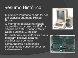 Resumo Histórico 
O primeiro Periférico criado foi por um cientista chamado Philipe Brusk. 
O momento decisivo na história de periféricos ocorreu na IBM na década de 1980 , quando Mark E. Dean e Dennis L. Moeller 
fez melhorias arquitetônicas que a tornaram possível para os usuários para conectar 
computadores a periféricos simplesmente conectando-os em externamente.  