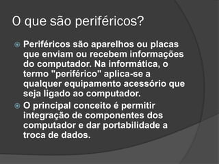O que são periféricos? 
Periféricos são aparelhos ou placas que enviam ou recebem informações do computador. Na informática, o termo "periférico" aplica-se a qualquer equipamento acessório que seja ligado ao computador. 
O principal conceito é permitir integração de componentes dos computador e dar portabilidade a troca de dados.  