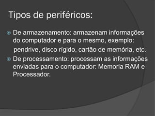 Tipos de periféricos: 
De armazenamento: armazenam informações do computador e para o mesmo, exemplo: 
pendrive, disco rígido, cartão de memória, etc. 
De processamento: processam as informações enviadas para o computador: Memoria RAM e Processador. 
 