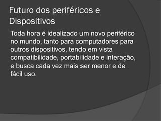 Futuro dos periféricos e Dispositivos 
Toda hora é idealizado um novo periférico no mundo, tanto para computadores para outros dispositivos, tendo em vista compatibilidade, portabilidade e interação, e busca cada vez mais ser menor e de fácil uso.  