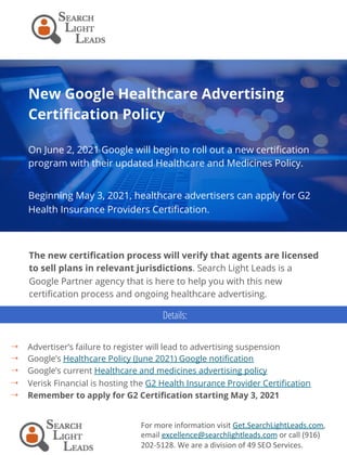 New Google Healthcare Advertising
Certification Policy
On June 2, 2021 Google will begin to roll out a new certification
program with their updated Healthcare and Medicines Policy.
Beginning May 3, 2021, healthcare advertisers can apply for G2
Health Insurance Providers Certification.
For	more	information	visit	Get.SearchLightLeads.com,	
email	excellence@searchlightleads.com	or	call	(916)	
202-5128.	We	are	a	division	of	49	SEO	Services.	
The new certification process will verify that agents are licensed
to sell plans in relevant jurisdictions. Search Light Leads is a
Google Partner agency that is here to help you with this new
certification process and ongoing healthcare advertising.
4  Advertiser’s failure to register will lead to advertising suspension
4  Google’s Healthcare Policy (June 2021) Google notification
4  Google’s current Healthcare and medicines advertising policy
4  Verisk Financial is hosting the G2 Health Insurance Provider Certification
4  Remember to apply for G2 Certification starting May 3, 2021
Details:
 
