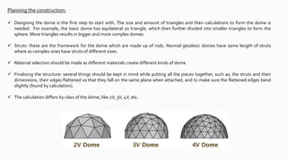 Planning the construction:
 Designing the dome is the first step to start with. The size and amount of triangles and their calculations to form the dome is
needed. For example, the basic dome has equilateral 20 triangle, which then further divided into smaller triangles to form the
sphere. More triangles results in bigger and more complex domes.
 Struts: these are the framework for the dome which are made up of rods. Normal geodesic domes have same length of struts
where as complex ones have struts of different sizes.
 Material selection should be made as different materials create different kinds of dome.
 Finalizing the structure: several things should be kept in mind while putting all the pieces together, such as, the struts and their
dimensions, their edges flattened so that they fall on the same plane when attached, and to make sure the flattened edges bend
slightly (found by calculation).
 The calculation differs by class of the dome, like 2V, 3V, 4V, etc.
 