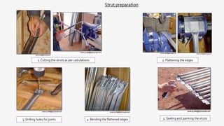 Strut preparation
1. Cutting the struts as per calculations 2. Flattening the edges
3. Drilling holes for joints 4. Bending the flattened edges 5. Sealing and painting the struts
 