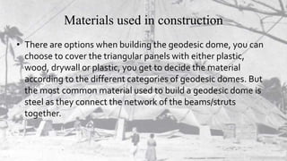 Materials used in construction
• There are options when building the geodesic dome, you can
choose to cover the triangular panels with either plastic,
wood, drywall or plastic, you get to decide the material
according to the different categories of geodesic domes. But
the most common material used to build a geodesic dome is
steel as they connect the network of the beams/struts
together.
 