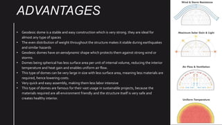 ADVANTAGES
• Geodesic dome is a stable and easy construction which is very strong. they are ideal for
almost any type of spaces
• The even distribution of weight throughout the structure makes it stable during earthquakes
and similar hazards
• Geodesic domes have an aerodynamic shape which protects them against strong wind or
storms.
• Domes being spherical has less surface area per unit of internal volume, reducing the interior
temperature and heat gain and enables uniform air flow.
• This type of domes can be very large in size with less surface area, meaning less materials are
required, hence lowering costs.
• Very quick and easy assembly, making them less labor intensive
• This type of domes are famous for their vast usage in sustainable projects, because the
materials required are all environment friendly and the structure itself is very safe and
creates healthy interior.
 