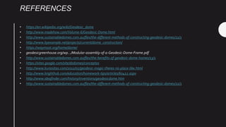 REFERENCES
• https://en.wikipedia.org/wiki/Geodesic_dome
• http://www.madehow.com/Volume-6/Geodesic-Dome.html
• http://www.sustainabledomes.com.au/flex/the-different-methods-of-constructing-geodesic-domes/22/1
• http://www.byexample.net/projects/current/dome_construction/
• https://waymoot.org/home/dome/
• geodesicgreenhouse.org/wp.../Modular-assembly-of-a-Geodesic-Dome-Frame.pdf
• http://www.sustainabledomes.com.au/flex/the-benefits-of-geodesic-dome-homes/13/1
• https://sites.google.com/site/dsdomes/conceptos
• http://www.kuriositas.com/2011/05/geodesic-magic-theres-no-place-like.html
• http://www.brighthub.com/education/homework-tips/articles/60412.aspx
• http://www.ideafinder.com/history/inventions/geodesicdome.htm
• http://www.sustainabledomes.com.au/flex/the-different-methods-of-constructing-geodesic-domes/22/1
 