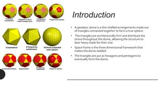 Introduction
• A geodesic dome is a thin shelled arrangements made out
of triangles connected together to form a true sphere.
• The triangles are architecturally firm and distribute the
stress throughout the dome, allowing the structure to
bear heavy loads for their size.
• Space frame is the three dimensional framework that
makes the dome stabled.
• The triangles are put as hexagons and pentagons to
eventually form the dome.
 