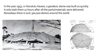 In the year 1957, in Honolulu Hawaii, a geodesic dome was built so quickly
it only took them 22 hours after all the parts/materials were delivered.
Nowadays there is over 300,000 domes around the world
 