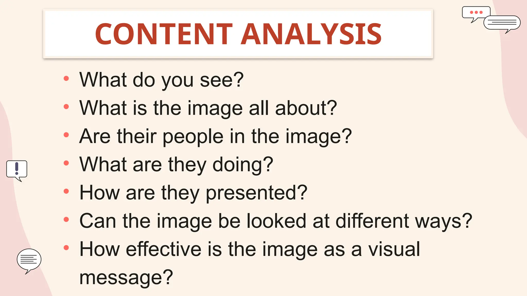 CONTENT ANALYSIS
• What do you see?
• What is the image all about?
• Are their people in the image?
• What are they doing?
• How are they presented?
• Can the image be looked at different ways?
• How effective is the image as a visual
message?
 