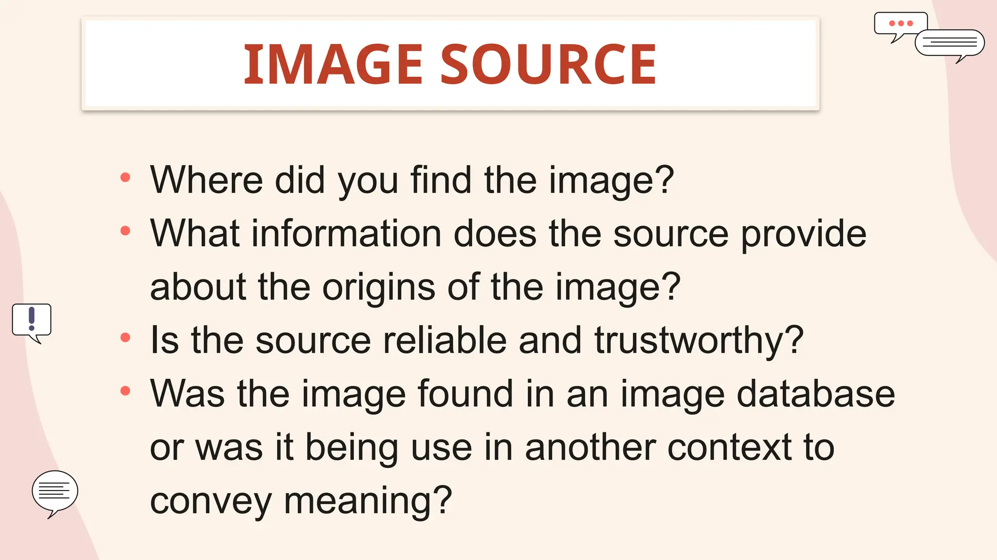 IMAGE SOURCE
• Where did you find the image?
• What information does the source provide
about the origins of the image?
• Is the source reliable and trustworthy?
• Was the image found in an image database
or was it being use in another context to
convey meaning?
 