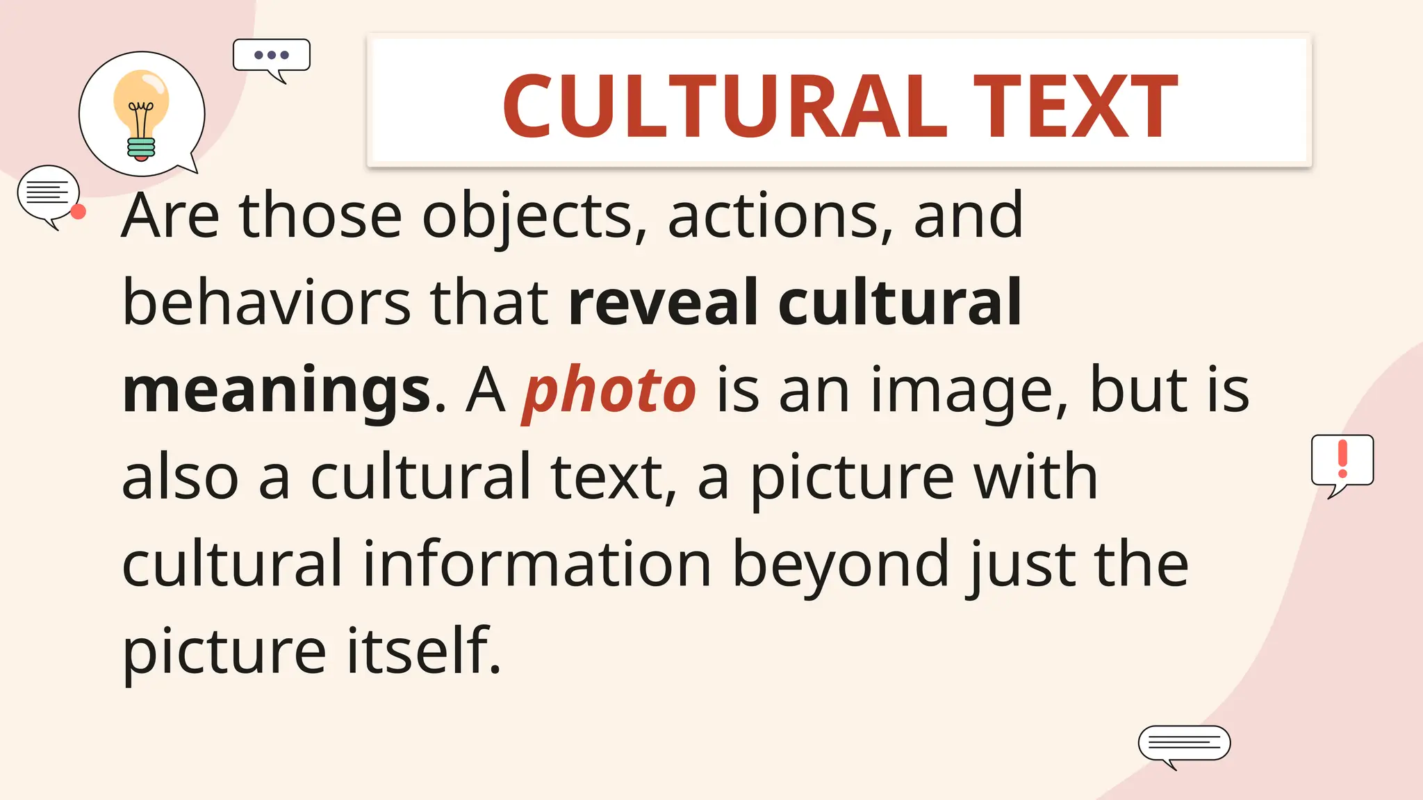 • Are those objects, actions, and
behaviors that reveal cultural
meanings. A photo is an image, but is
also a cultural text, a picture with
cultural information beyond just the
picture itself.
CULTURAL TEXT
 