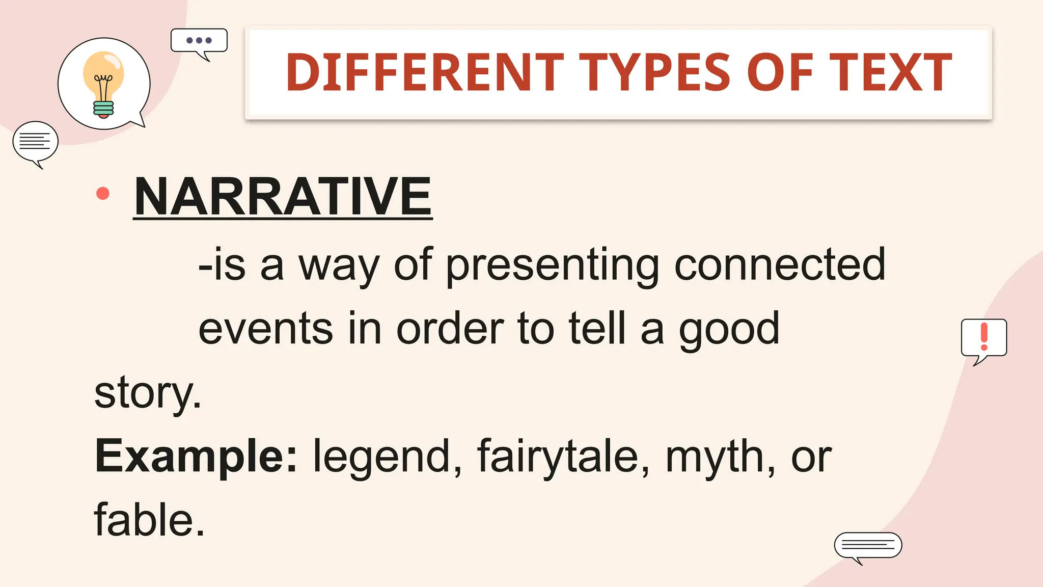 • NARRATIVE
-is a way of presenting connected
events in order to tell a good
story.
Example: legend, fairytale, myth, or
fable.
DIFFERENT TYPES OF TEXT
 