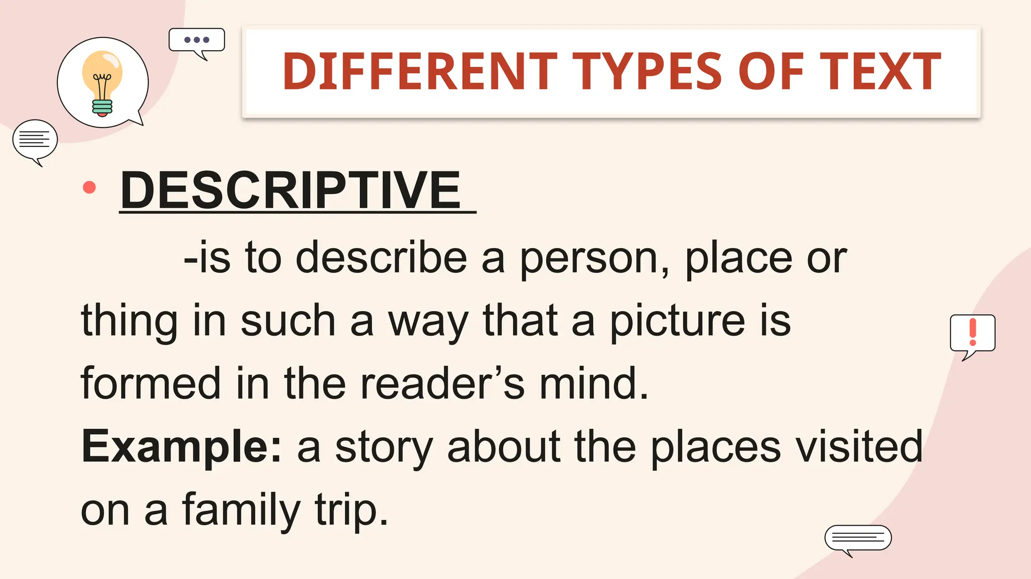 • DESCRIPTIVE
-is to describe a person, place or
thing in such a way that a picture is
formed in the reader’s mind.
Example: a story about the places visited
on a family trip.
DIFFERENT TYPES OF TEXT
 