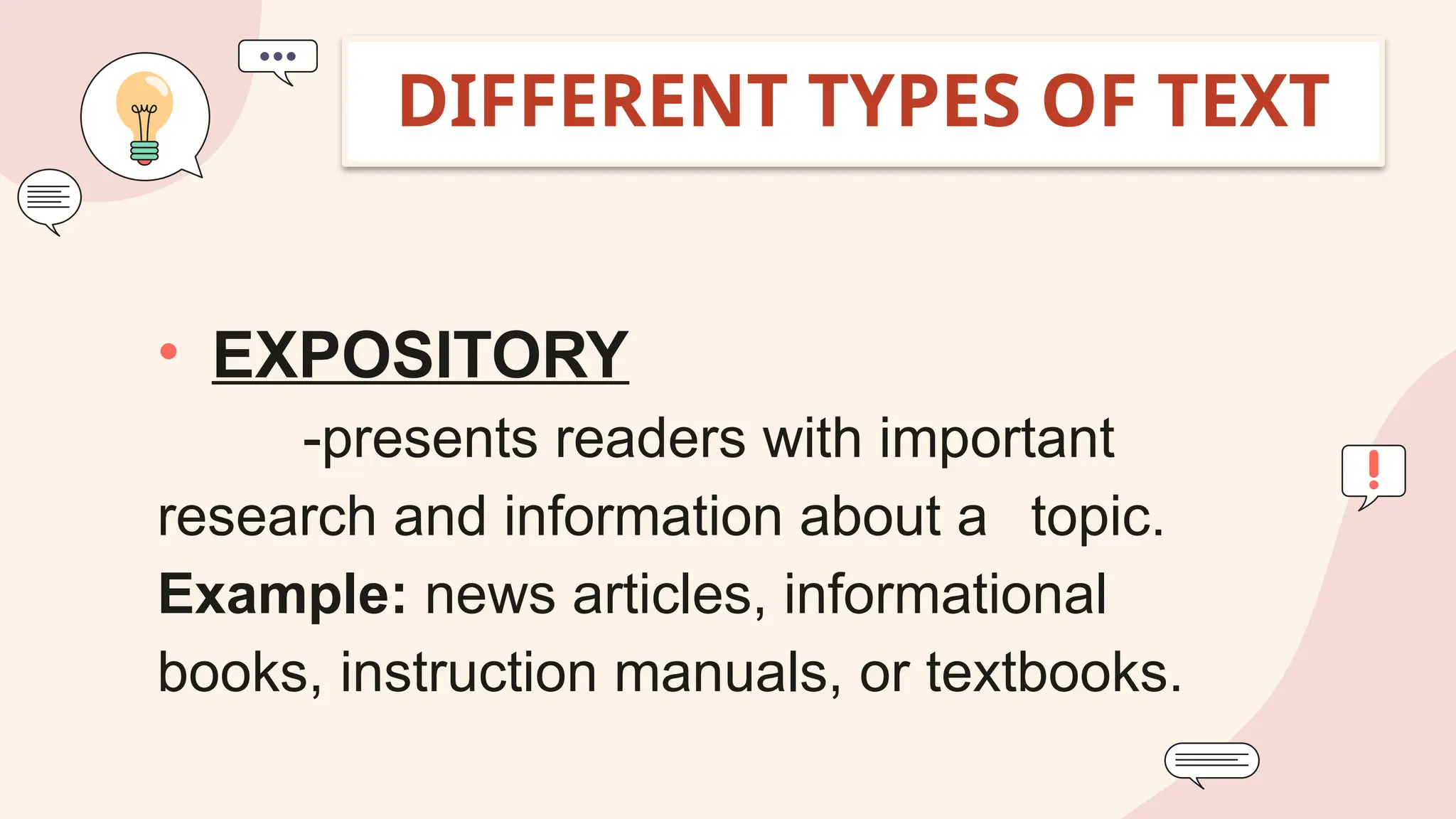 • EXPOSITORY
-presents readers with important
research and information about a topic.
Example: news articles, informational
books, instruction manuals, or textbooks.
DIFFERENT TYPES OF TEXT
 