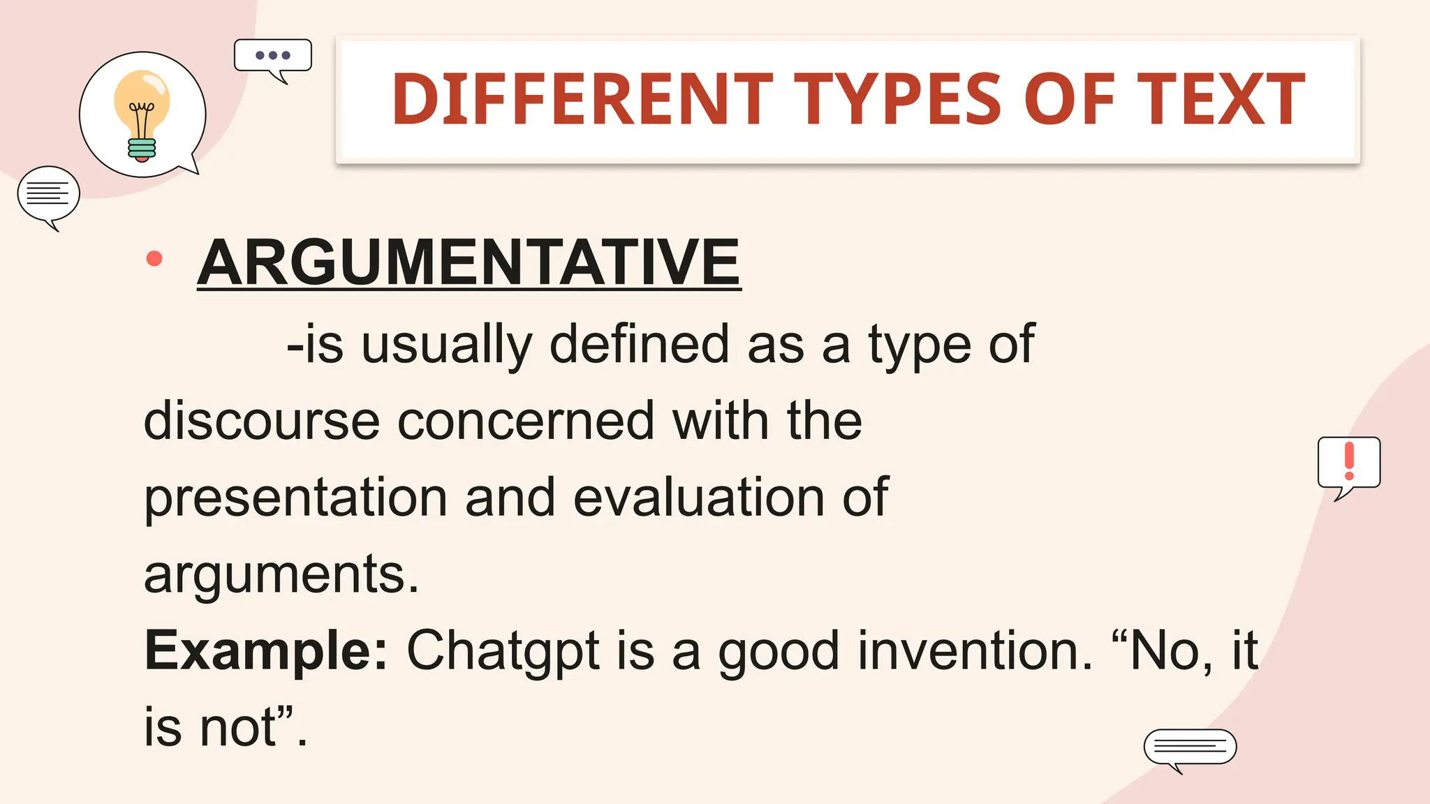 • ARGUMENTATIVE
-is usually defined as a type of
discourse concerned with the
presentation and evaluation of
arguments.
Example: Chatgpt is a good invention. “No, it
is not”.
DIFFERENT TYPES OF TEXT
 
