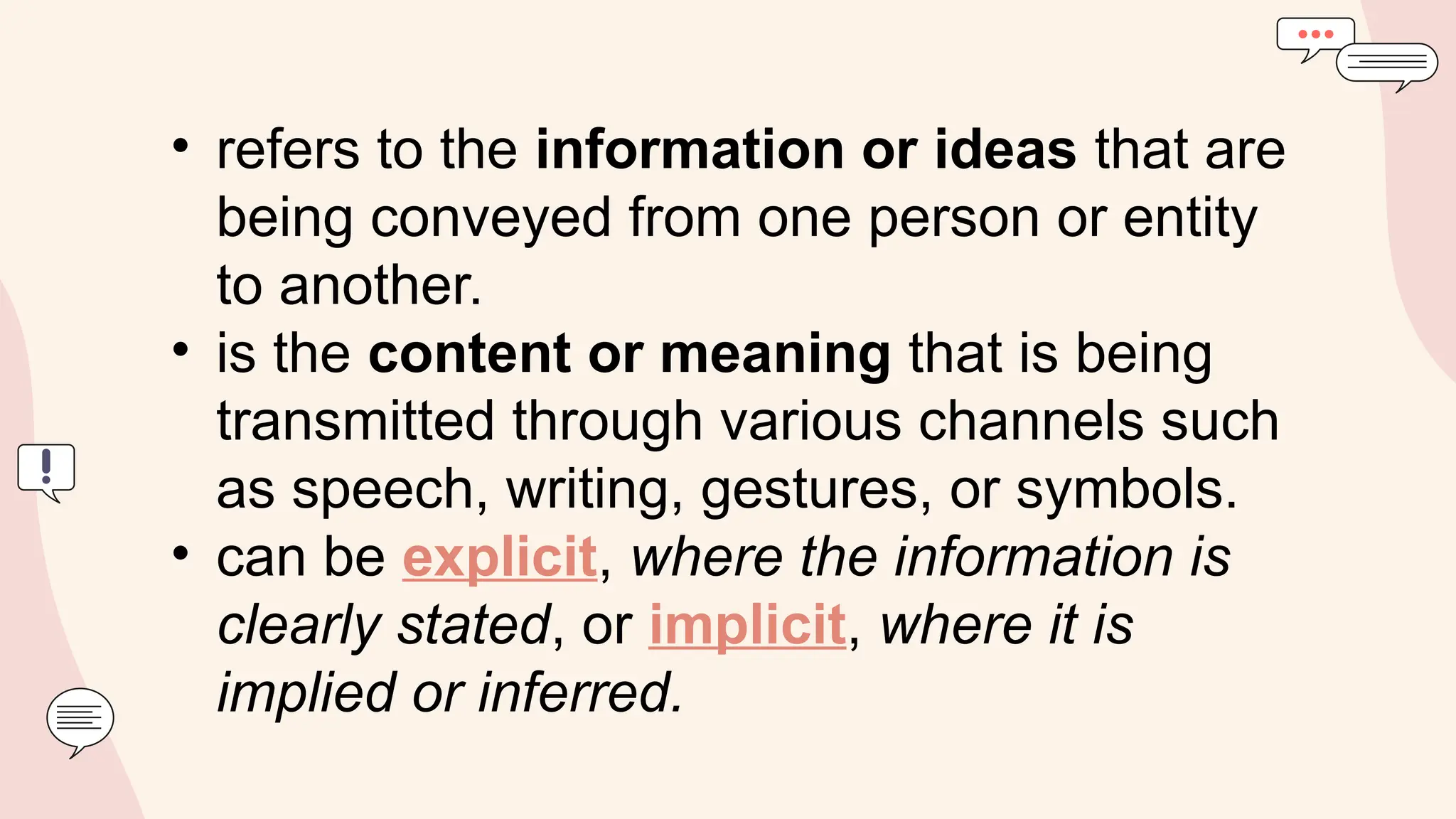 • refers to the information or ideas that are
being conveyed from one person or entity
to another.
• is the content or meaning that is being
transmitted through various channels such
as speech, writing, gestures, or symbols.
• can be explicit, where the information is
clearly stated, or implicit, where it is
implied or inferred.
 
