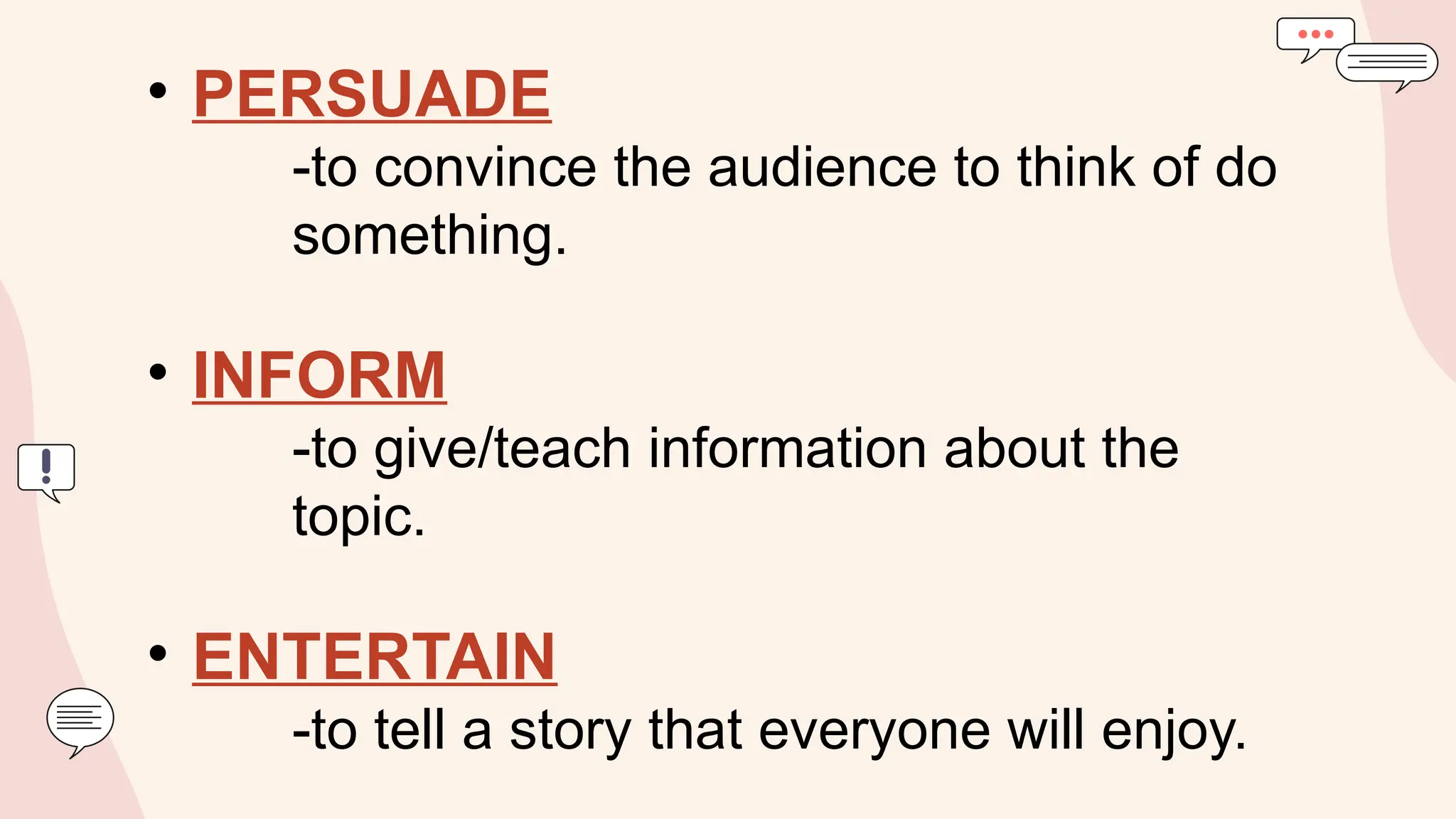 • PERSUADE
-to convince the audience to think of do
something.
• INFORM
-to give/teach information about the
topic.
• ENTERTAIN
-to tell a story that everyone will enjoy.
 