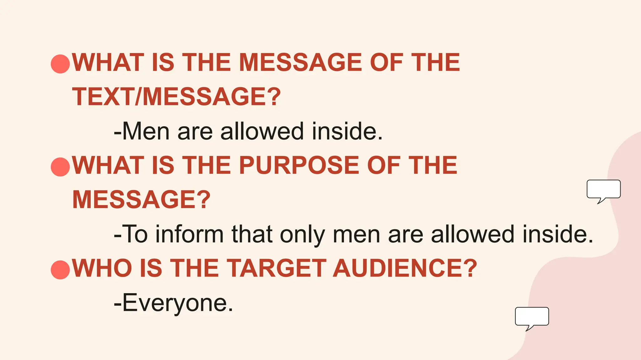 ●WHAT IS THE MESSAGE OF THE
TEXT/MESSAGE?
-Men are allowed inside.
●WHAT IS THE PURPOSE OF THE
MESSAGE?
-To inform that only men are allowed inside.
●WHO IS THE TARGET AUDIENCE?
-Everyone.
 
