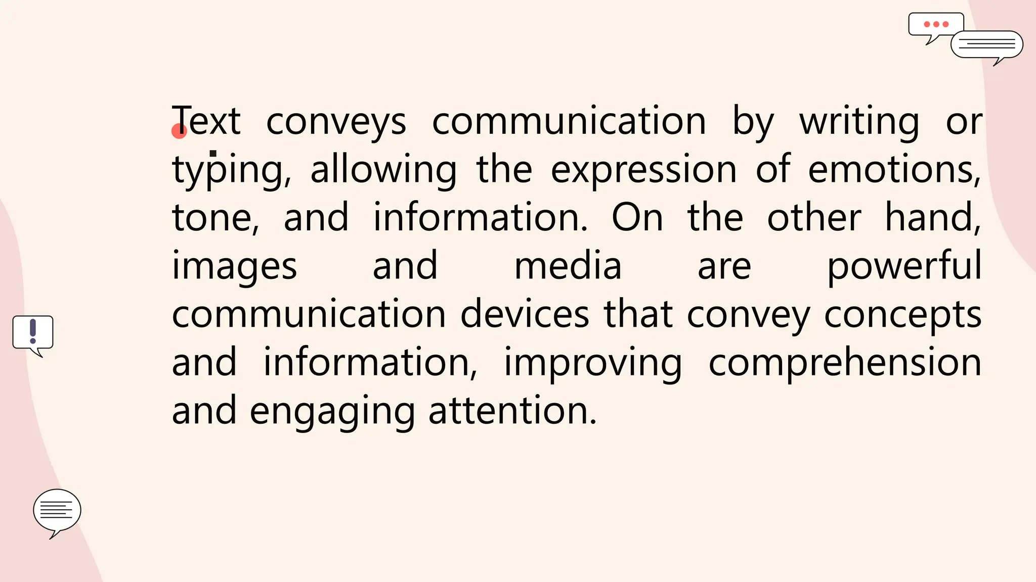 • .
Text conveys communication by writing or
typing, allowing the expression of emotions,
tone, and information. On the other hand,
images and media are powerful
communication devices that convey concepts
and information, improving comprehension
and engaging attention.
 