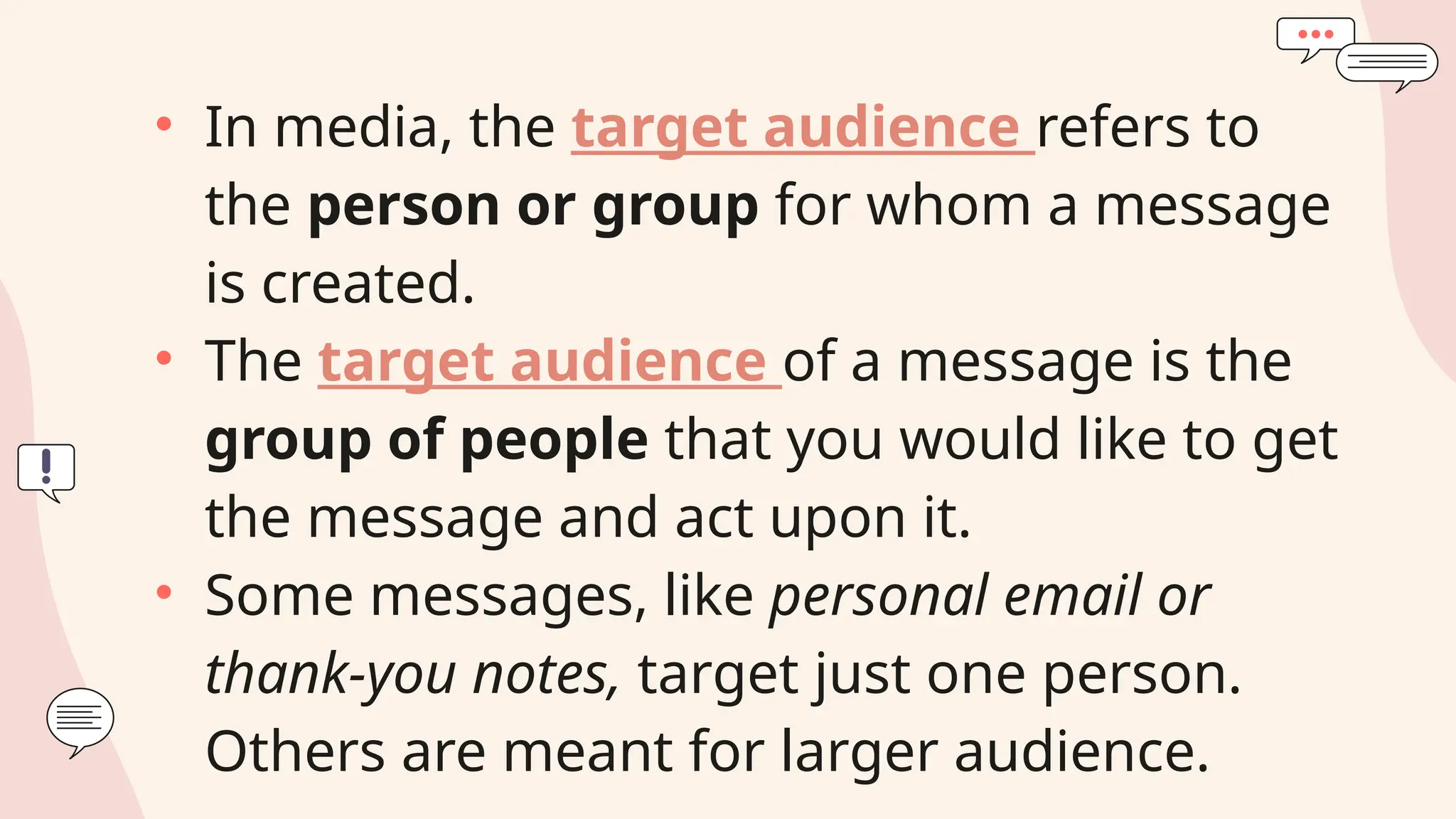 • In media, the target audience refers to
the person or group for whom a message
is created.
• The target audience of a message is the
group of people that you would like to get
the message and act upon it.
• Some messages, like personal email or
thank-you notes, target just one person.
Others are meant for larger audience.
 