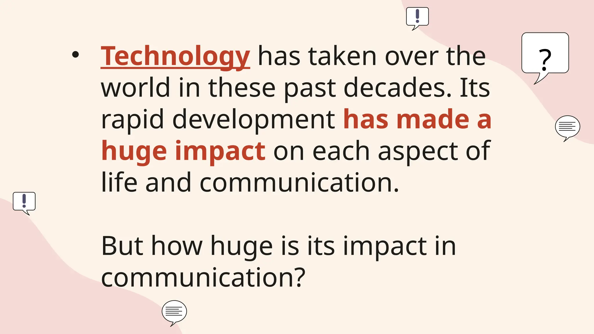 • Technology has taken over the
world in these past decades. Its
rapid development has made a
huge impact on each aspect of
life and communication.
But how huge is its impact in
communication?
?
 